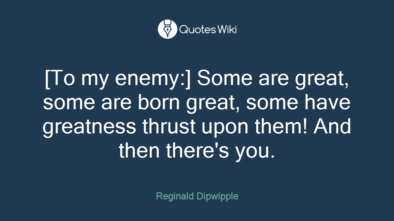 [To my enemy:] Some are great, some are born great, some have greatness thrust upon them! And then there's you.