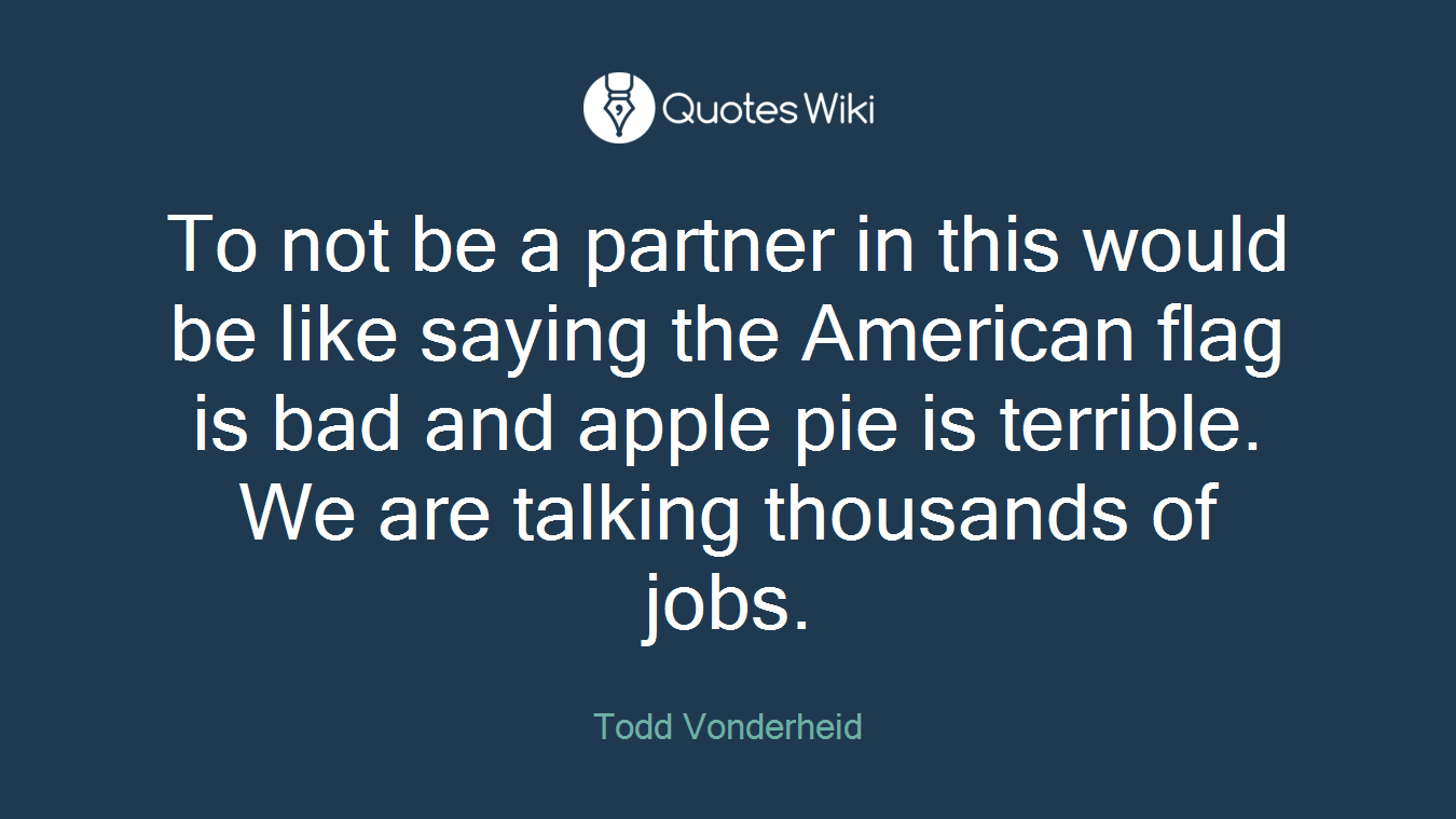 To not be a partner in this would be like saying the American flag is bad and apple pie is terrible. We are talking thousands of jobs.