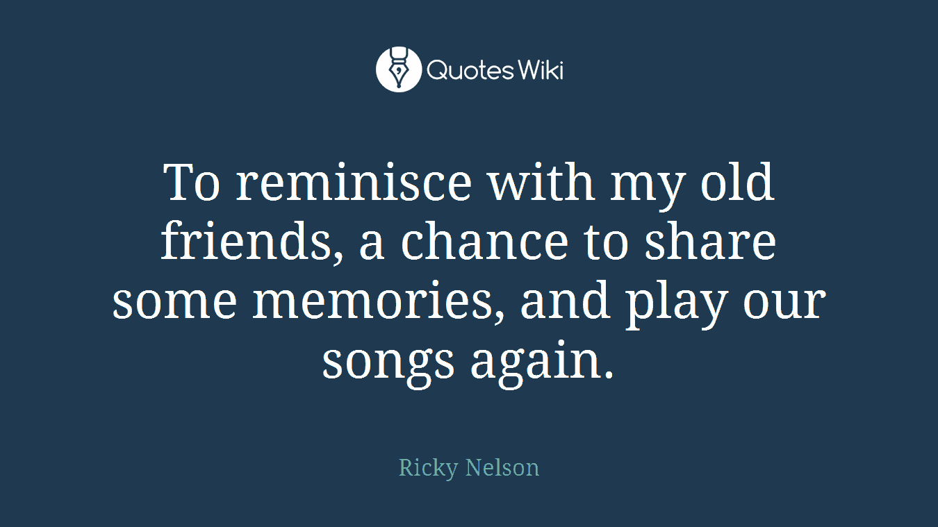 To reminisce with my old friends, a chance to share some memories, and play our songs again.