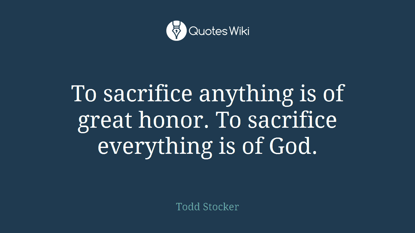 To sacrifice anything is of great honor. To sacrifice everything is of God.