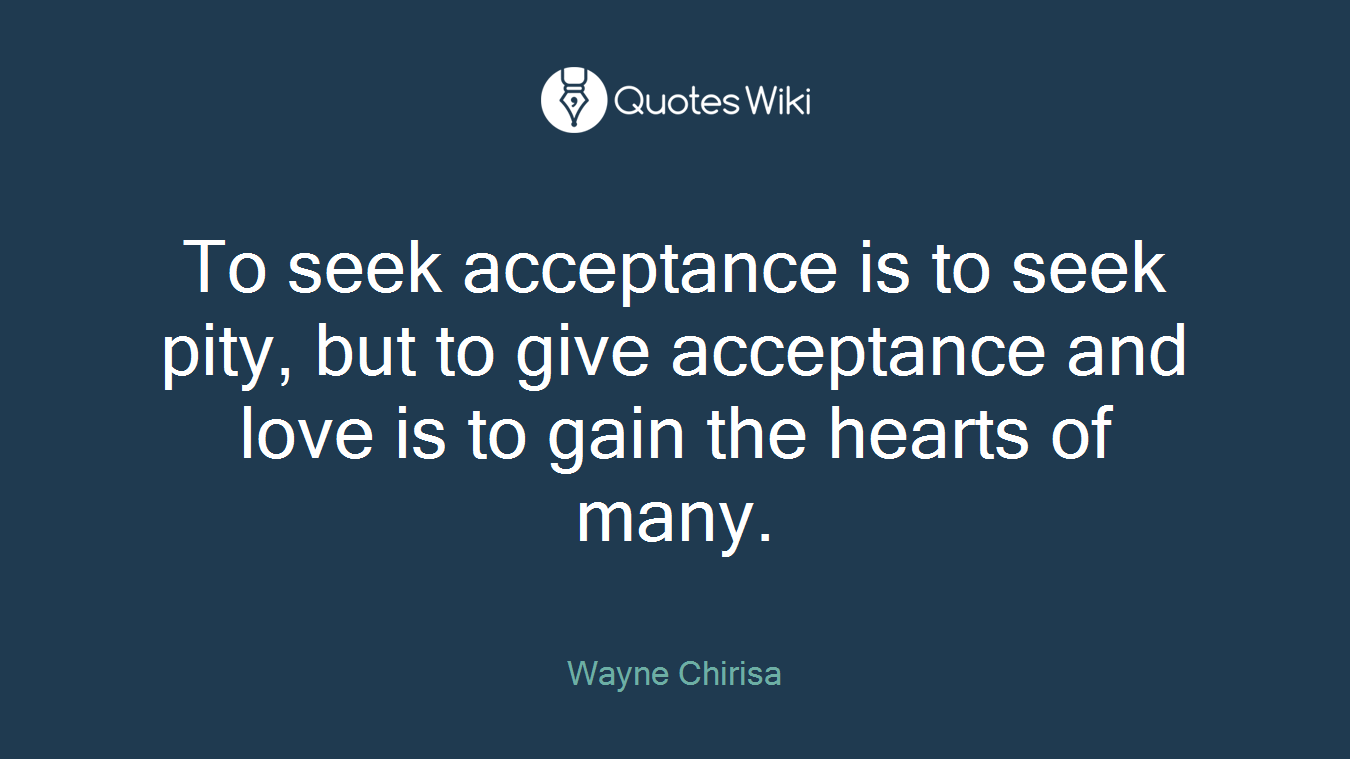 To seek acceptance is to seek pity, but to give acceptance and love is to gain the hearts of many.