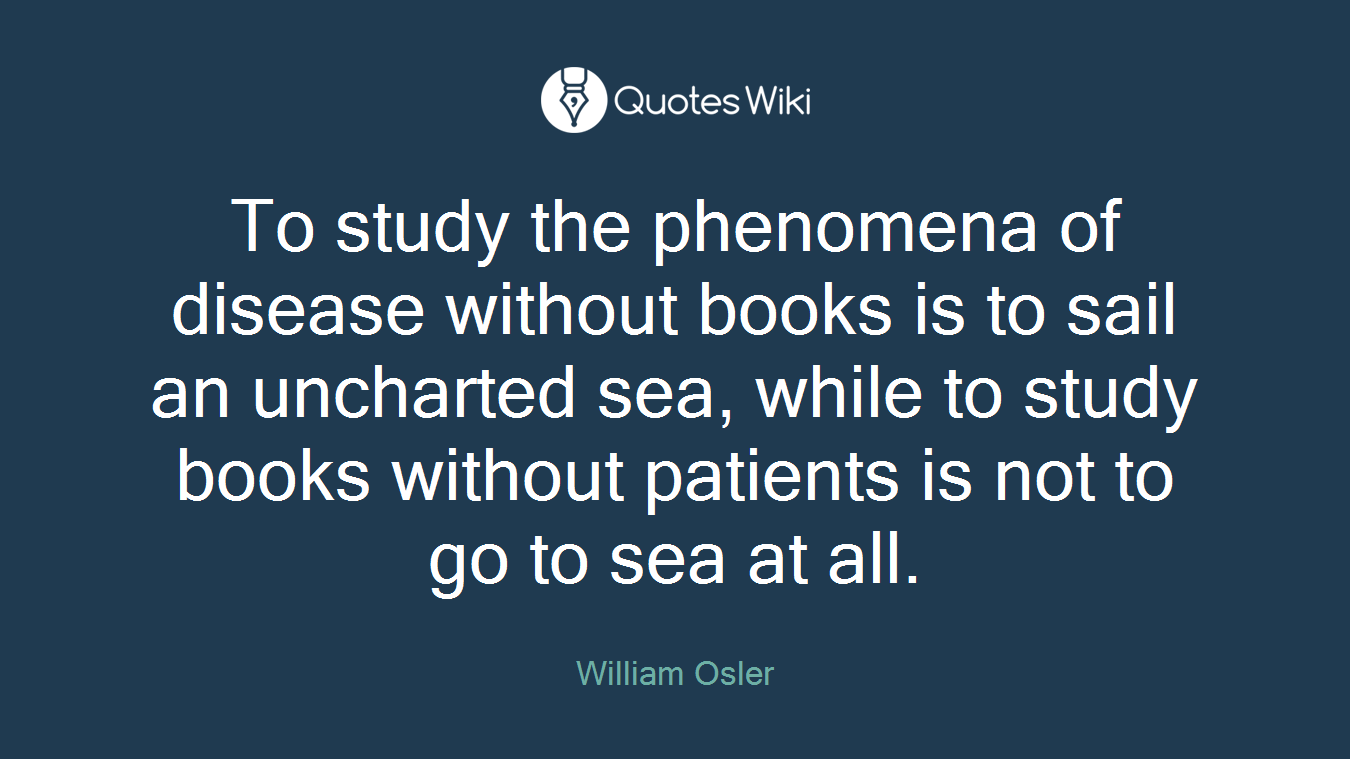 To study the phenomena of disease without books is to sail an uncharted sea, while to study books without patients is not to go to sea at all.