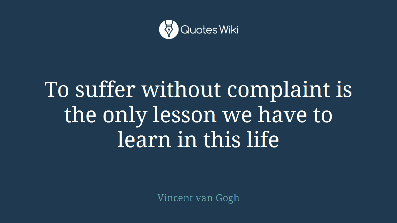 To suffer without complaint is the only lesson we have to learn in this life