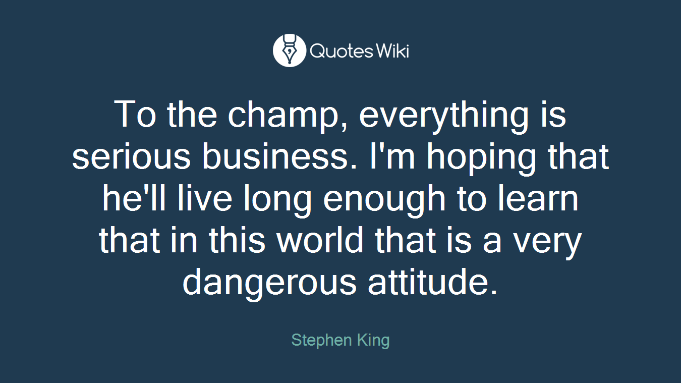 To the champ, everything is serious business. I'm hoping that he'll live long enough to learn that in this world that is a very dangerous attitude.