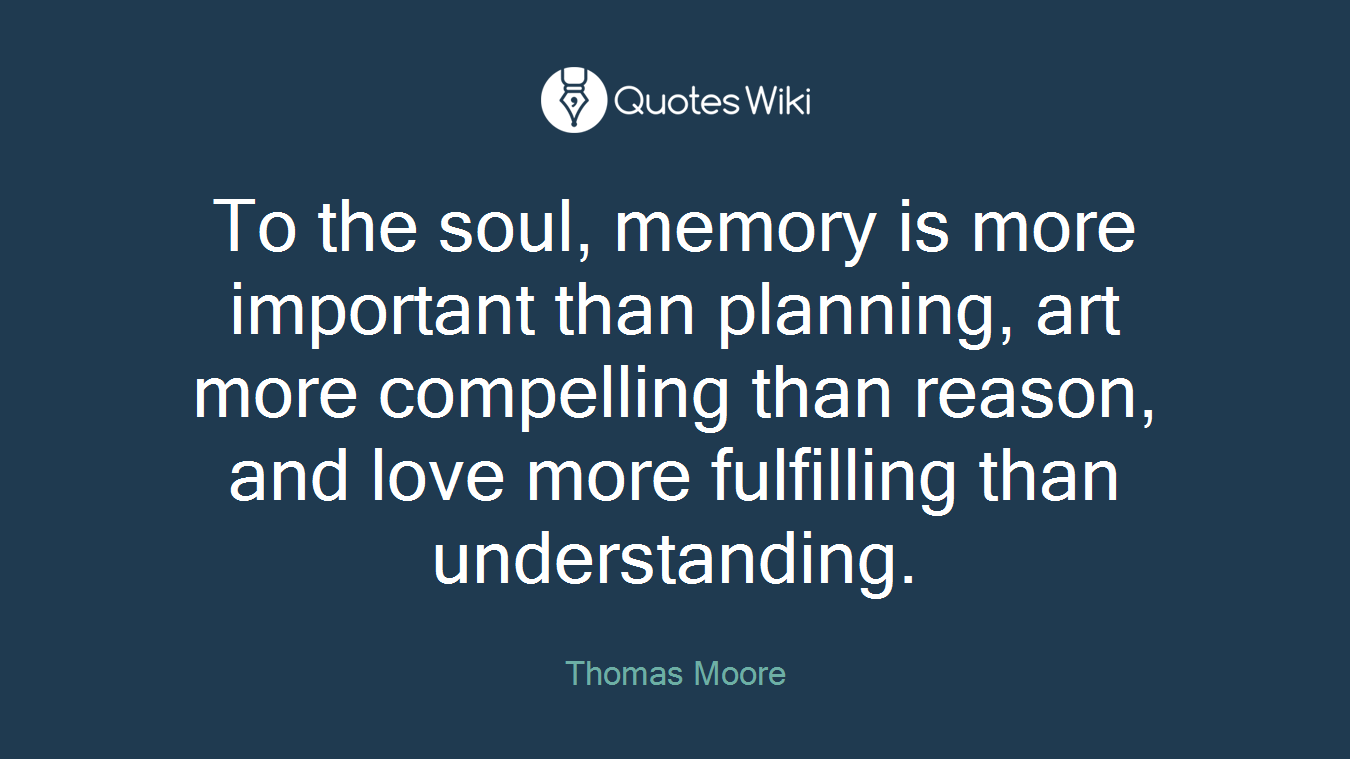 To the soul, memory is more important than planning, art more compelling than reason, and love more fulfilling than understanding.