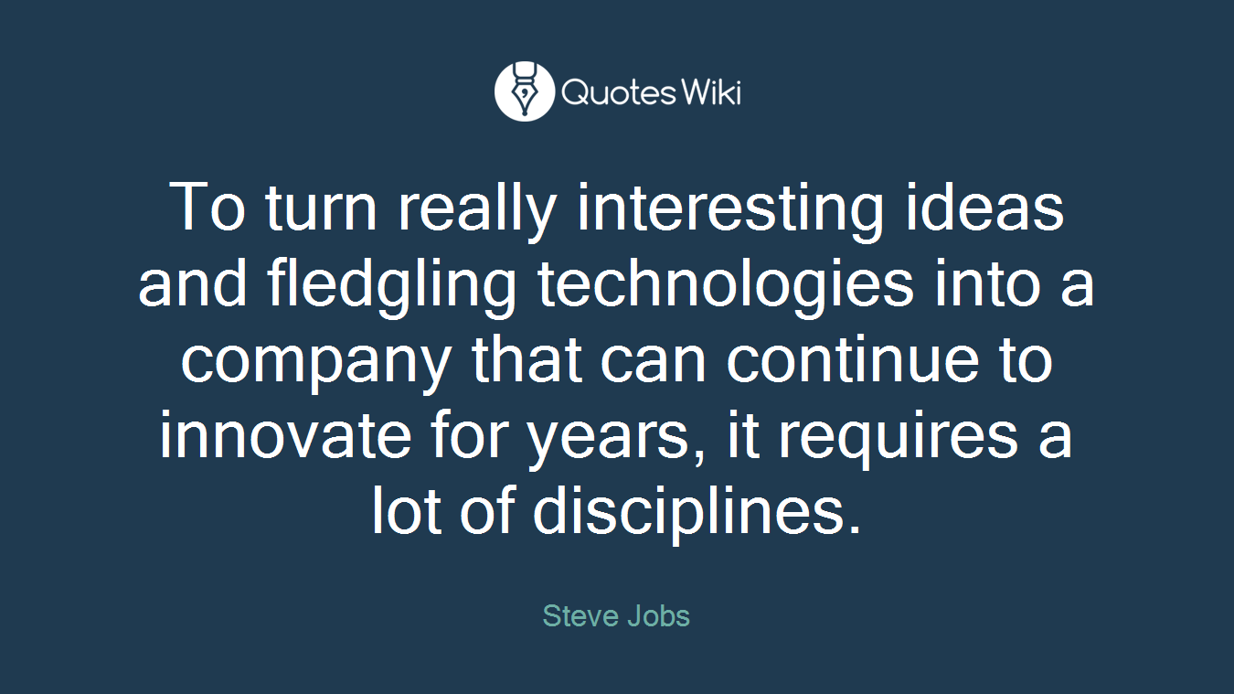 To turn really interesting ideas and fledgling technologies into a company that can continue to innovate for years, it requires a lot of disciplines.