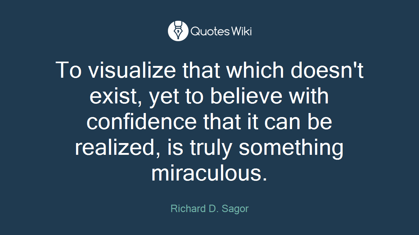 To visualize that which doesn't exist, yet to believe with confidence that it can be realized, is truly something miraculous.