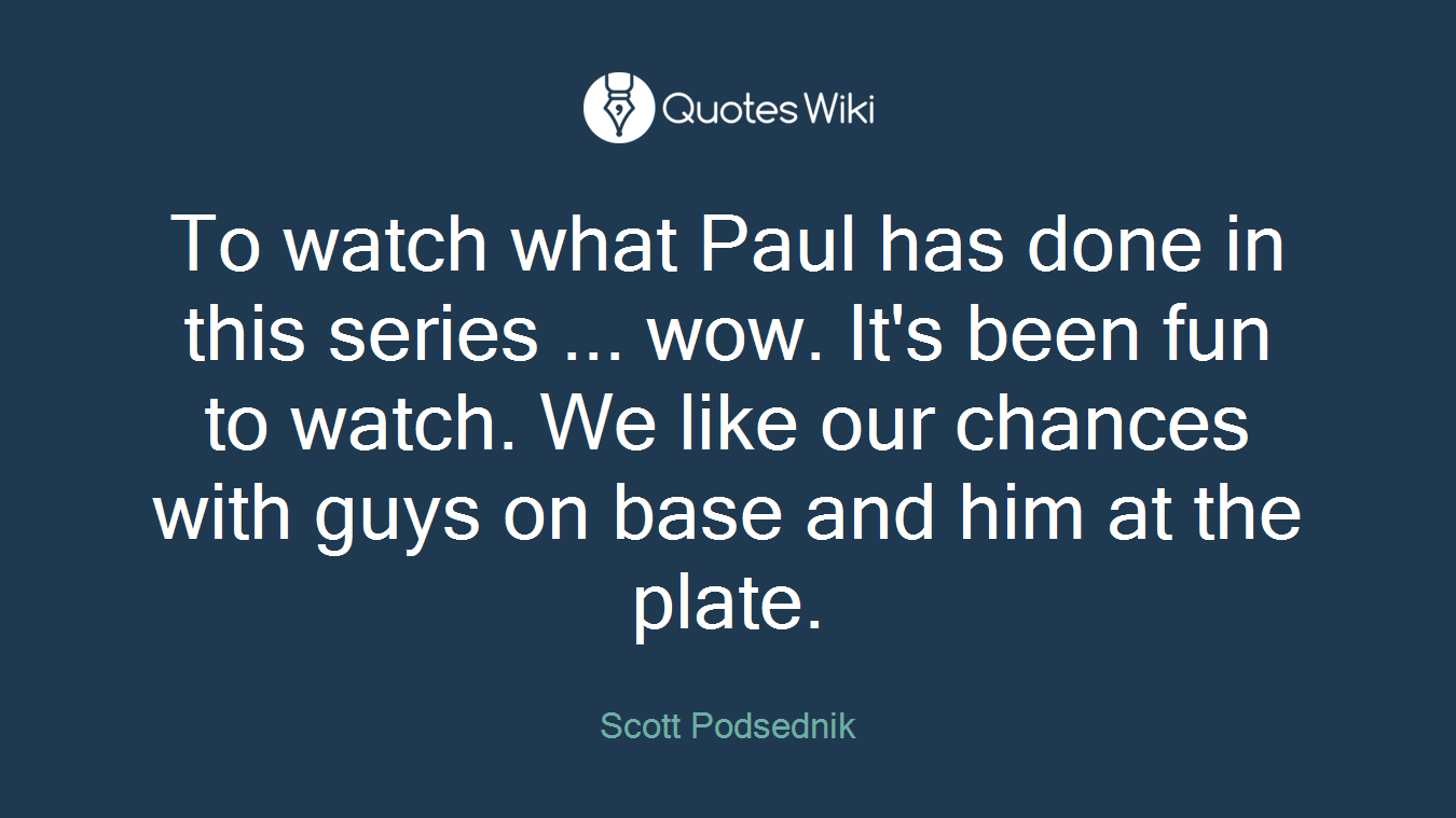 To watch what Paul has done in this series ... wow. It's been fun to watch. We like our chances with guys on base and him at the plate.