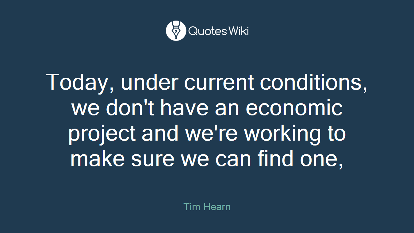 Today, under current conditions, we don't have an economic project and we're working to make sure we can find one,