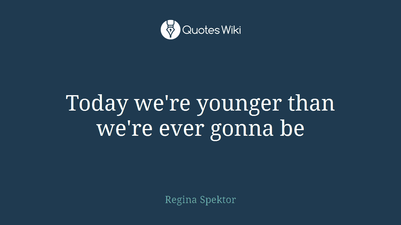 Today we're younger than we're ever gonna be