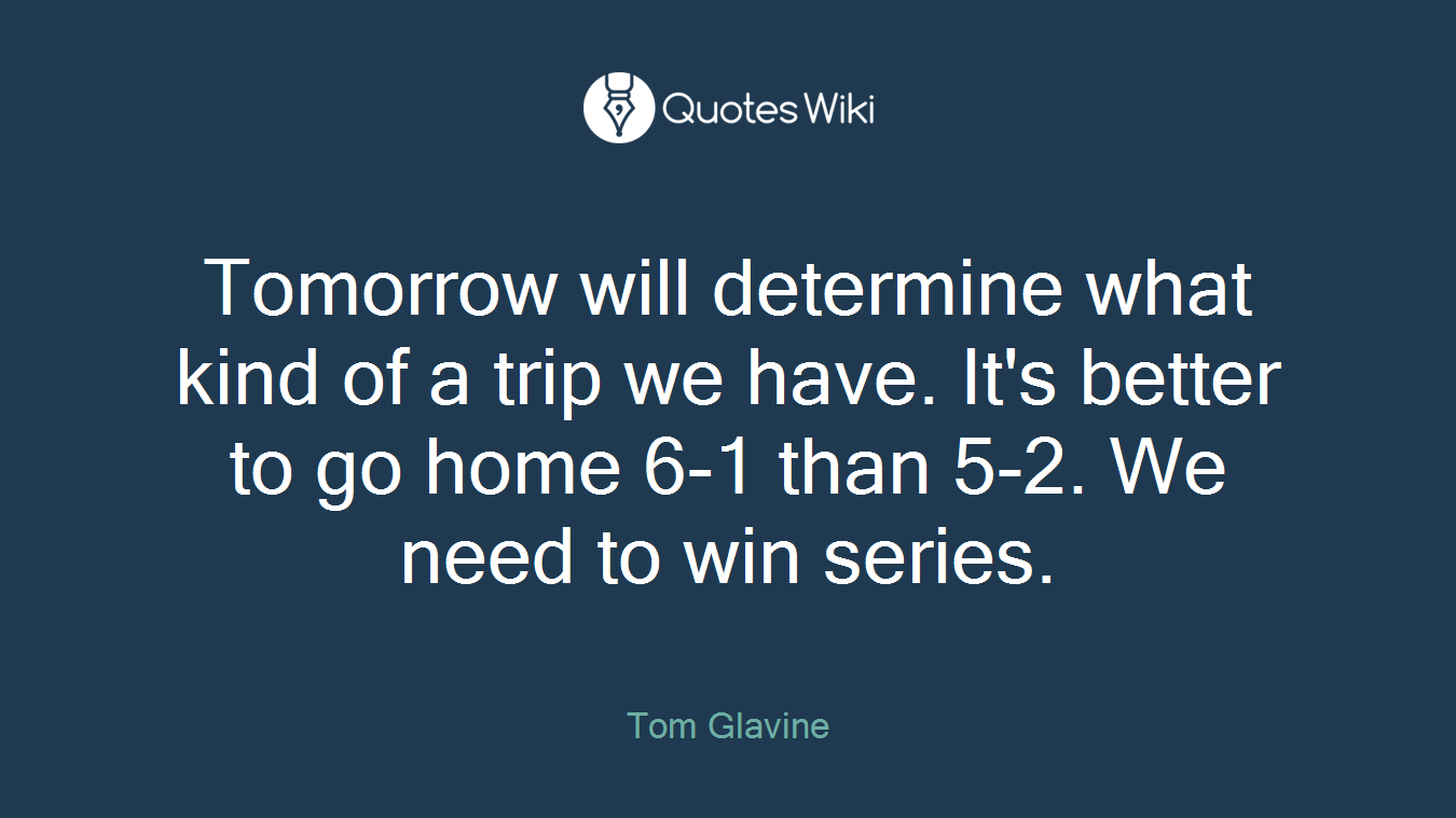 Tomorrow will determine what kind of a trip we have. It's better to go home 6-1 than 5-2. We need to win series.