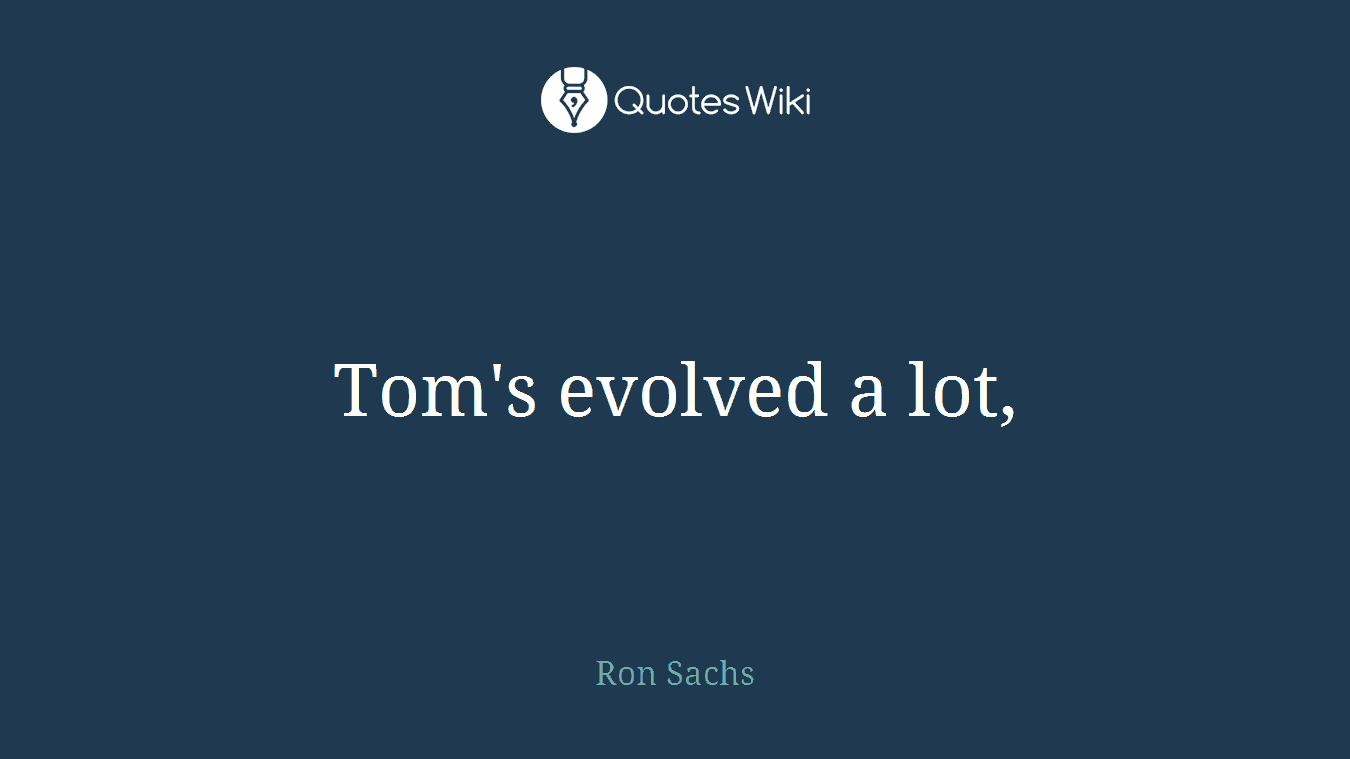 Tom's evolved a lot,