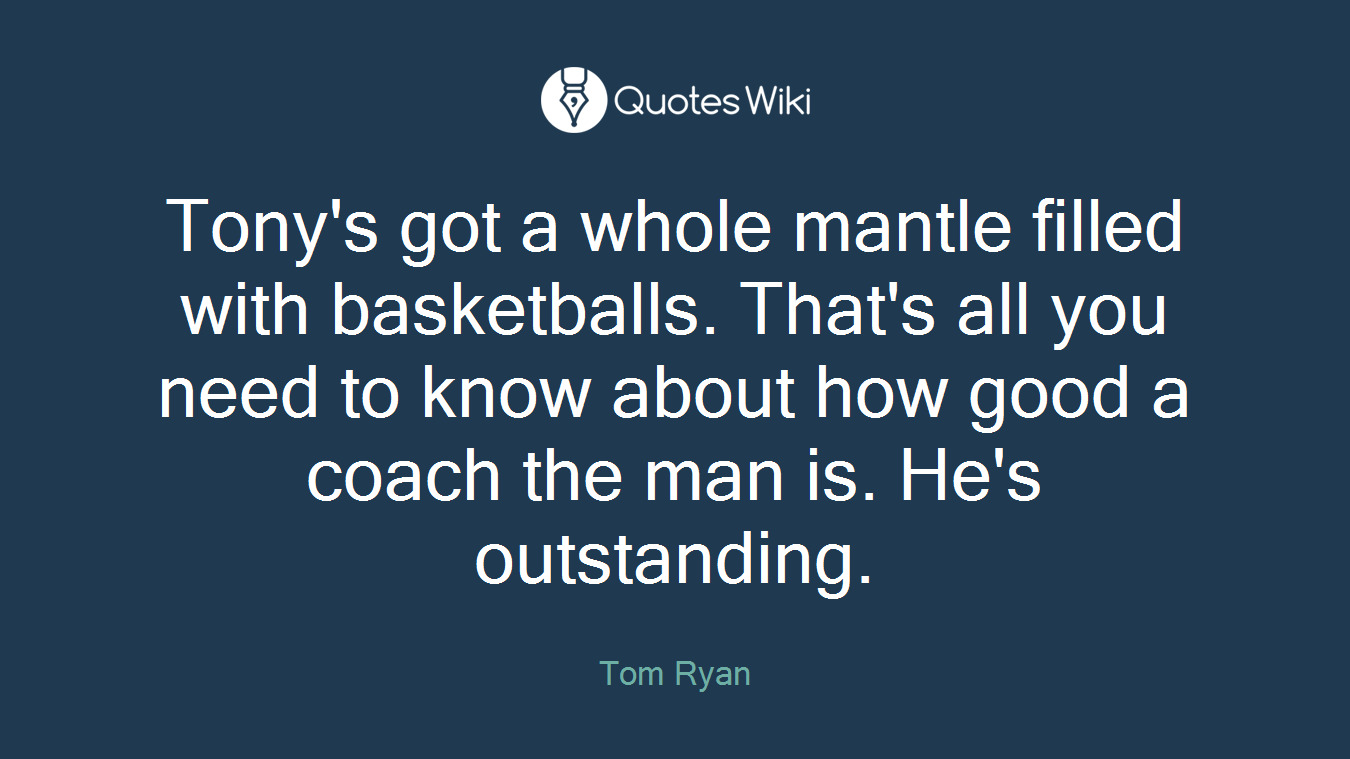 Tony's got a whole mantle filled with basketballs. That's all you need to know about how good a coach the man is. He's outstanding.