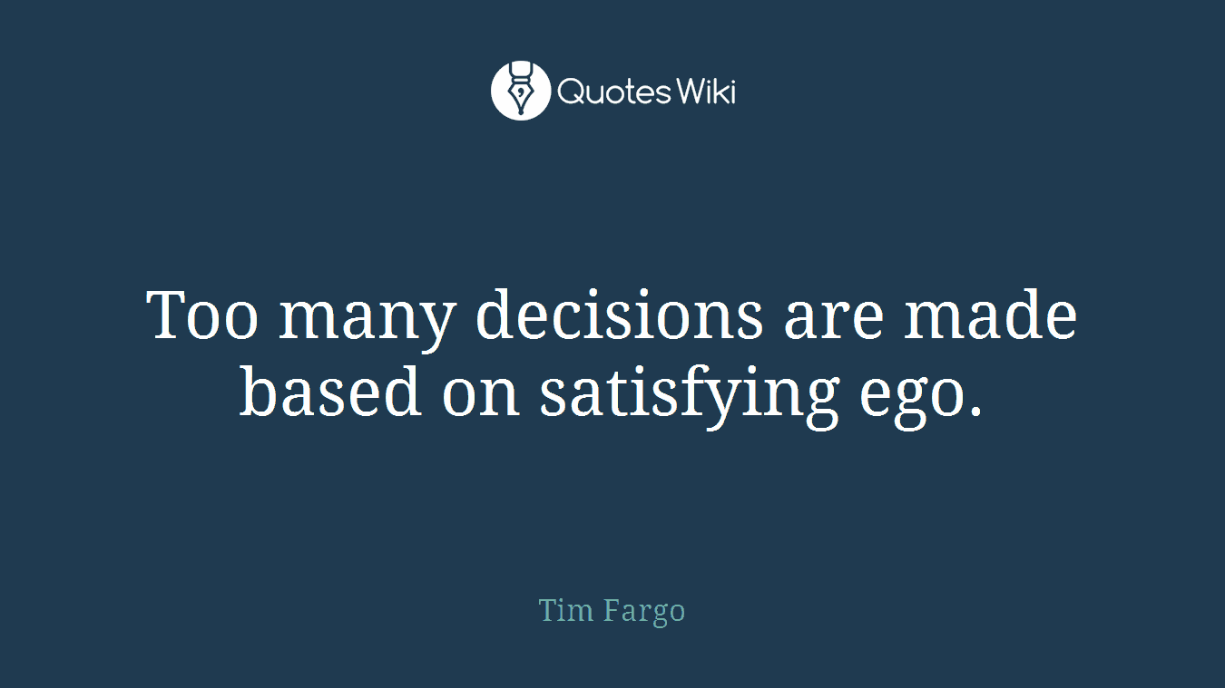 Too many decisions are made based on satisfying ego.