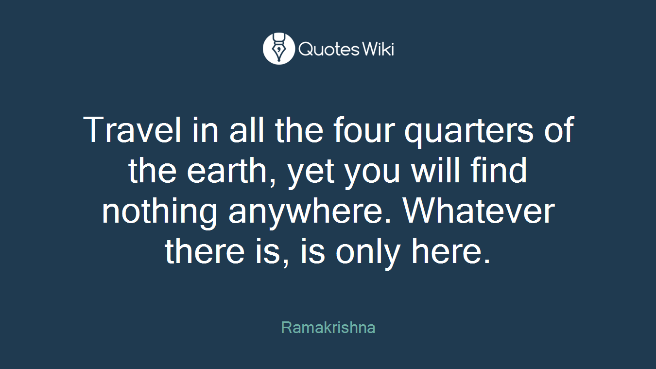 Travel in all the four quarters of the earth, yet you will find nothing anywhere. Whatever there is, is only here.