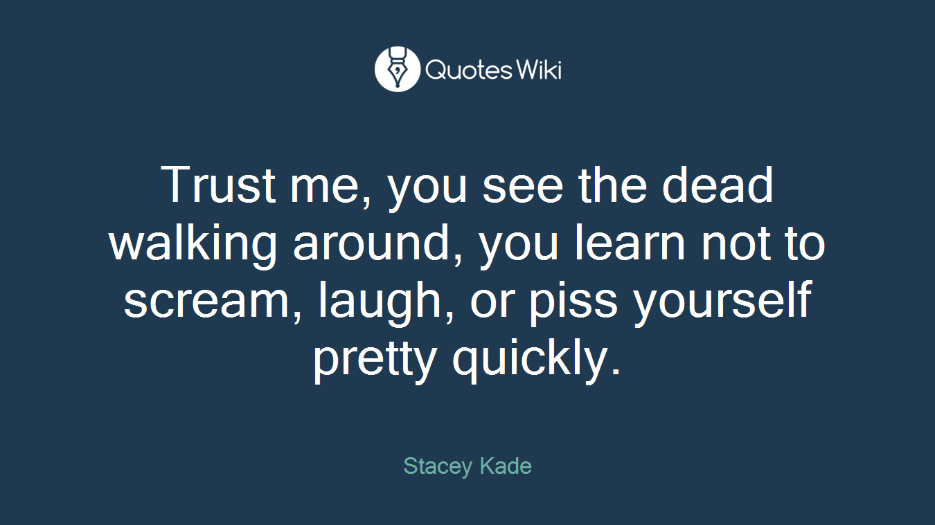 Trust me, you see the dead walking around, you learn not to scream, laugh, or piss yourself pretty quickly.