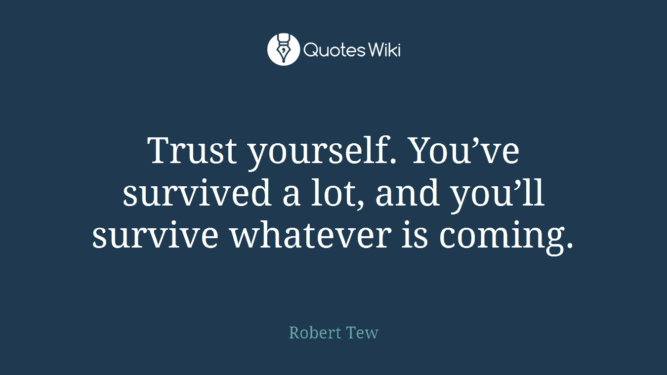 Trust yourself. You’ve survived a lot, and you’ll survive whatever is coming.