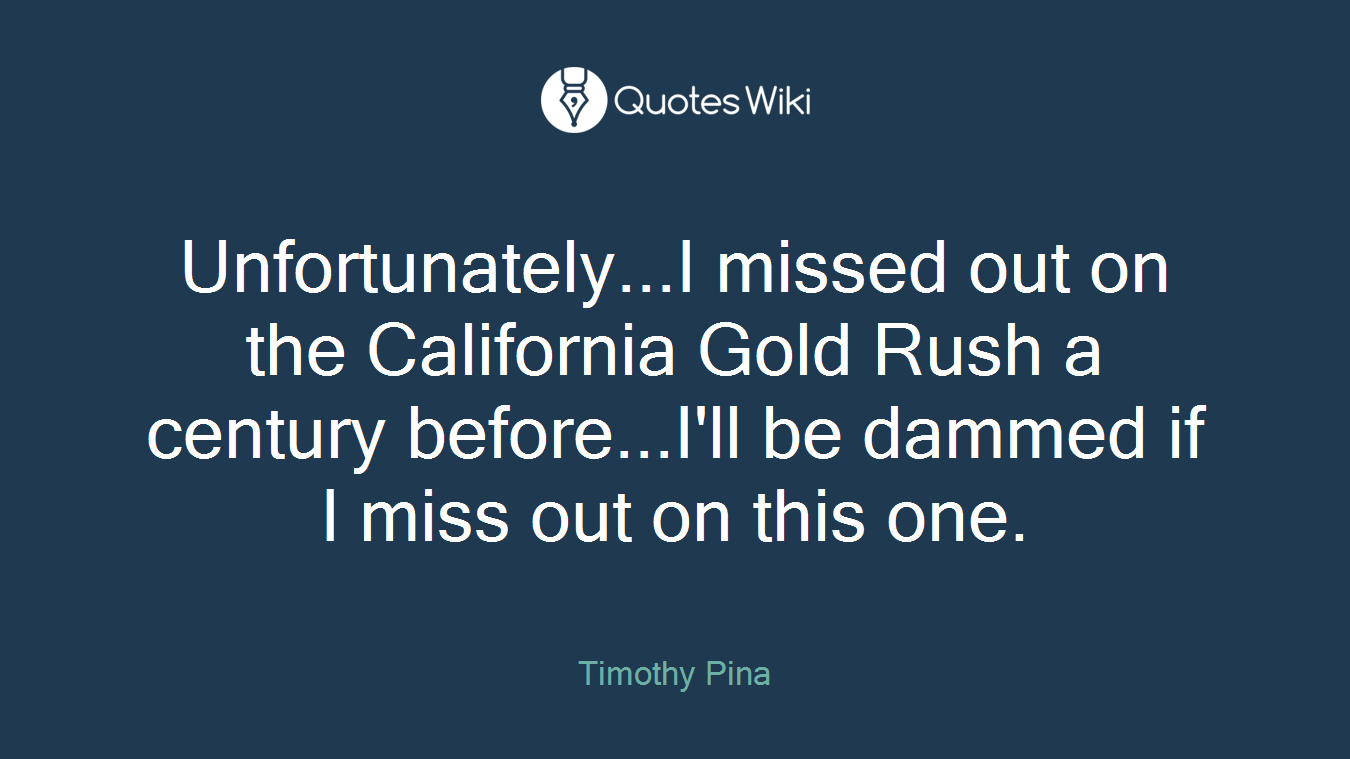 Unfortunately...I missed out on the California Gold Rush a century before...I'll be dammed if I miss out on this one.