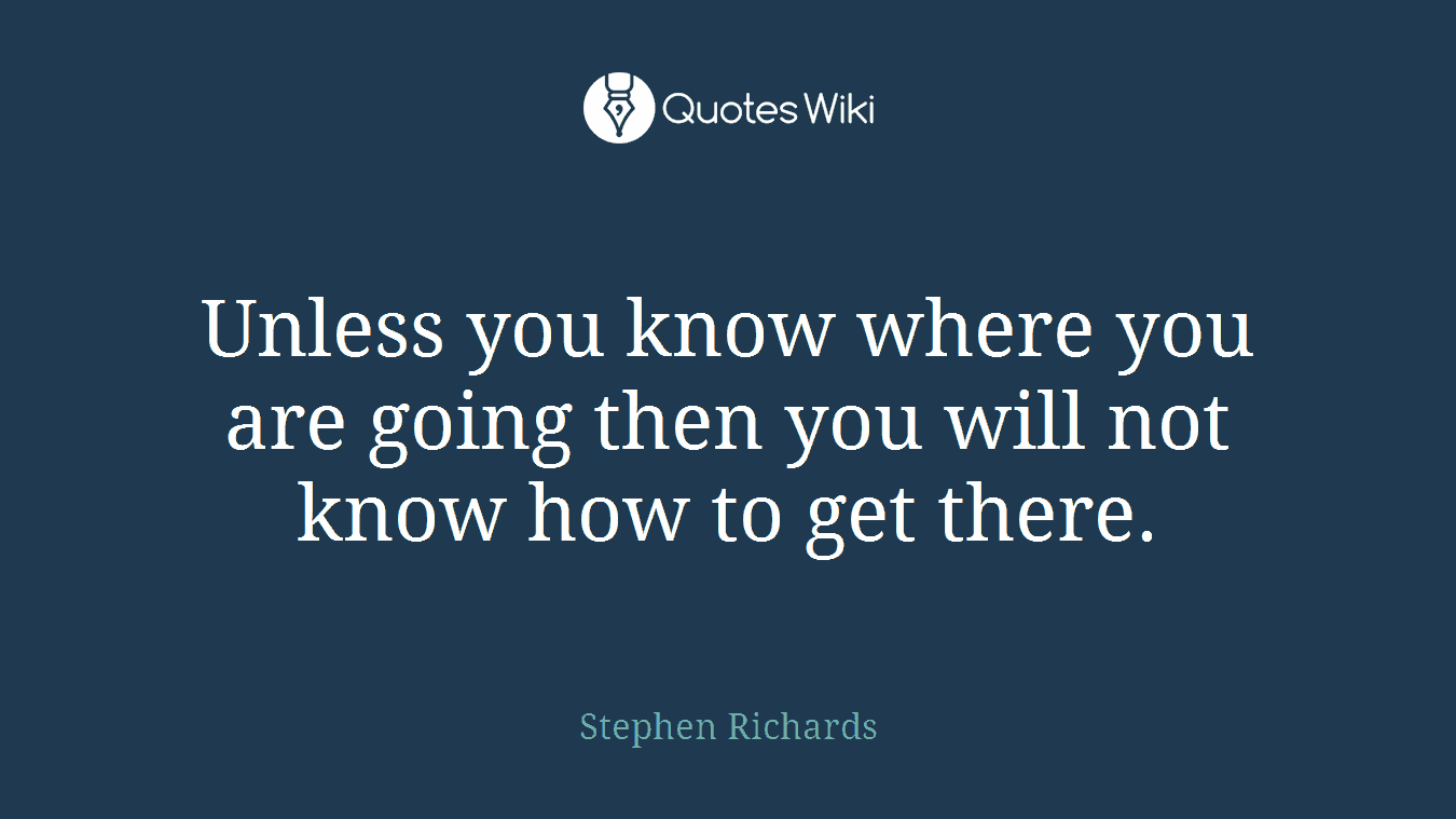 Unless you know where you are going then you will not know how to get there.