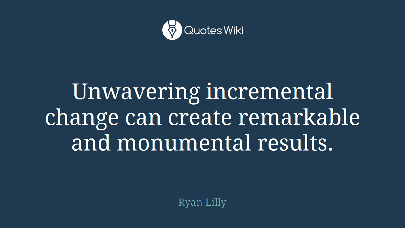 Unwavering incremental change can create remarkable and monumental results.