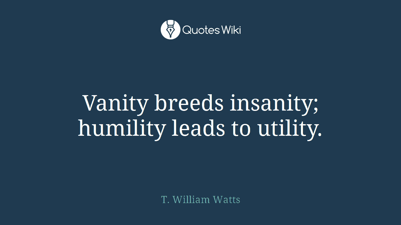 Vanity breeds insanity; humility leads to utility.