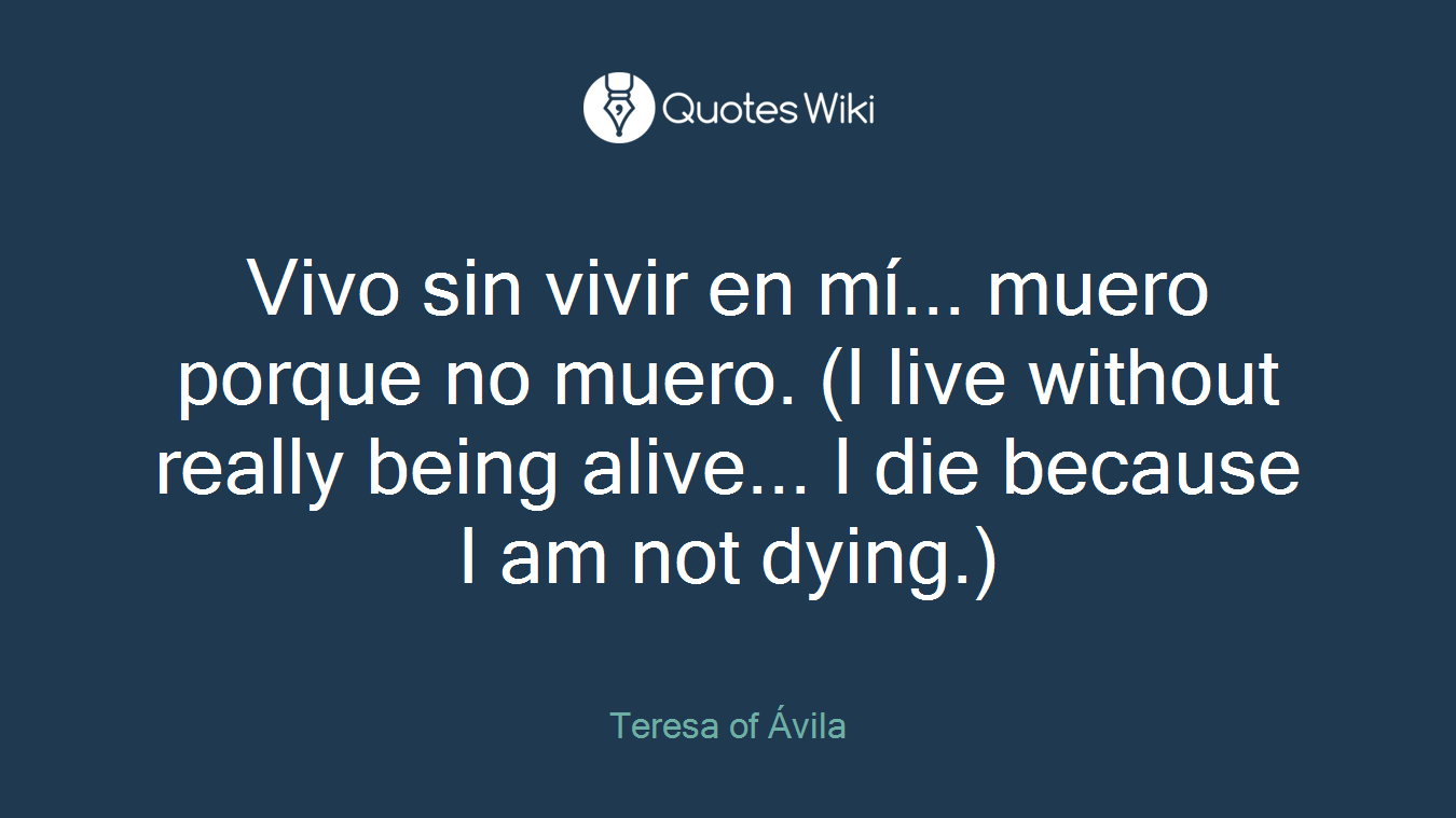 Vivo sin vivir en mí... muero porque no muero. (I live without really being alive... I die because I am not dying.)
