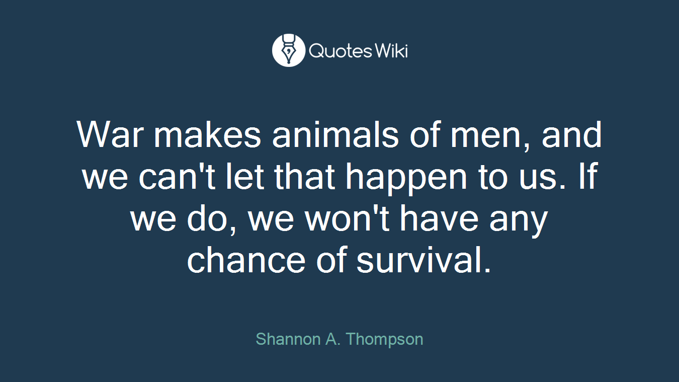 War makes animals of men, and we can't let that happen to us. If we do, we won't have any chance of survival.