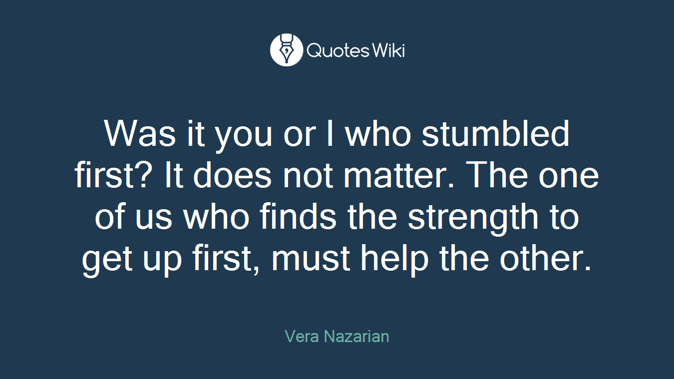 Was it you or I who stumbled first? It does not matter. The one of us who finds the strength to get up first, must help the other.