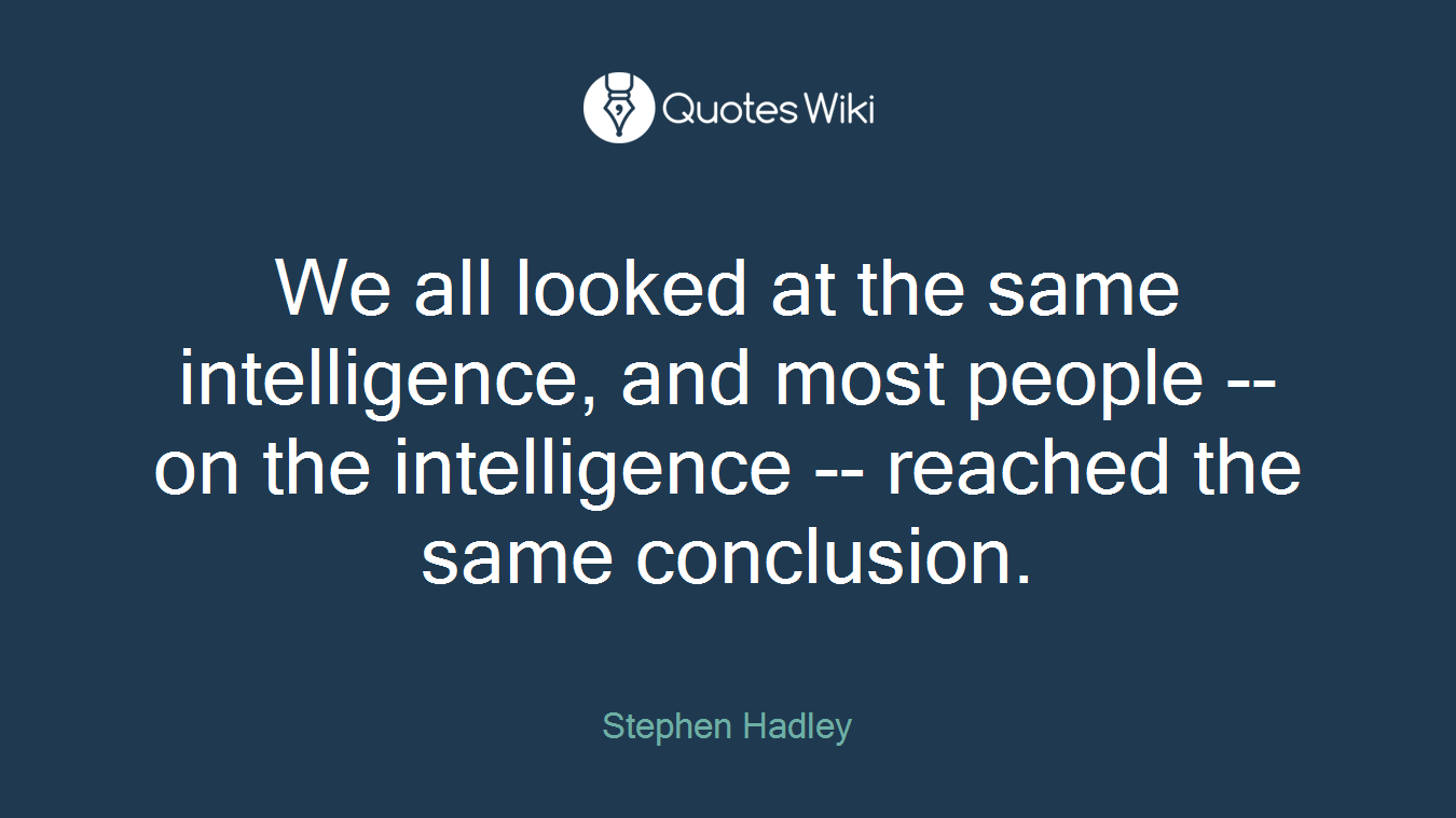 We all looked at the same intelligence, and most people -- on the intelligence -- reached the same conclusion.