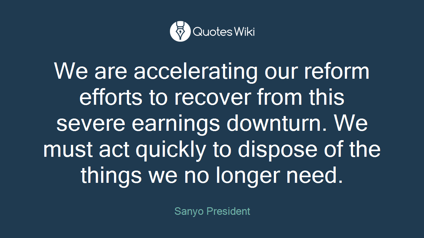 We are accelerating our reform efforts to recover from this severe earnings downturn. We must act quickly to dispose of the things we no longer need.