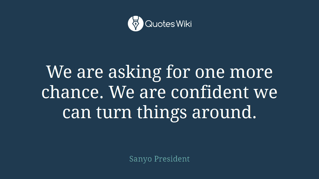 We are asking for one more chance. We are confident we can turn things around.