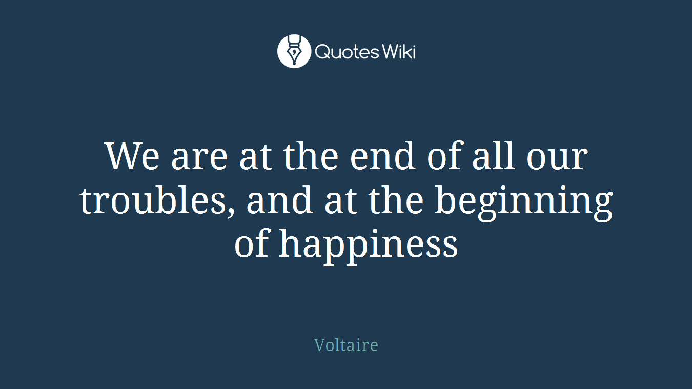 We are at the end of all our troubles, and at the beginning of happiness