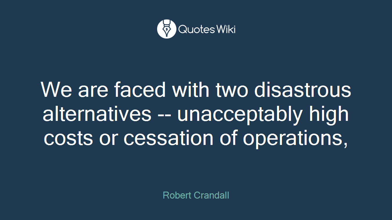 We are faced with two disastrous alternatives -- unacceptably high costs or cessation of operations,