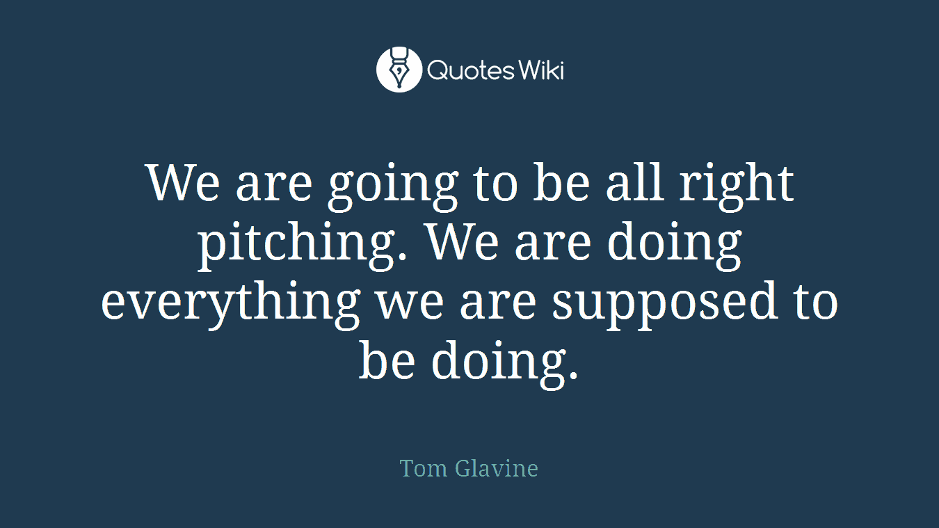 We are going to be all right pitching. We are doing everything we are supposed to be doing.