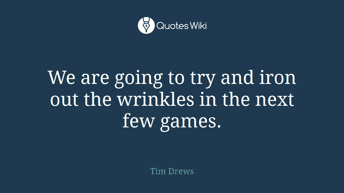We are going to try and iron out the wrinkles in the next few games.