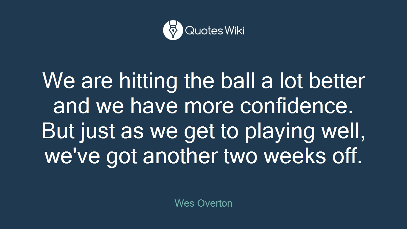 We are hitting the ball a lot better and we have more confidence. But just as we get to playing well, we've got another two weeks off.