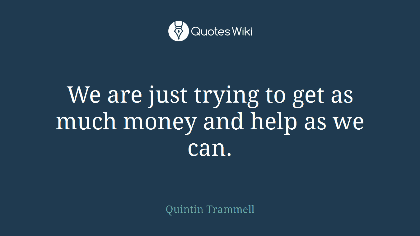 We are just trying to get as much money and help as we can.