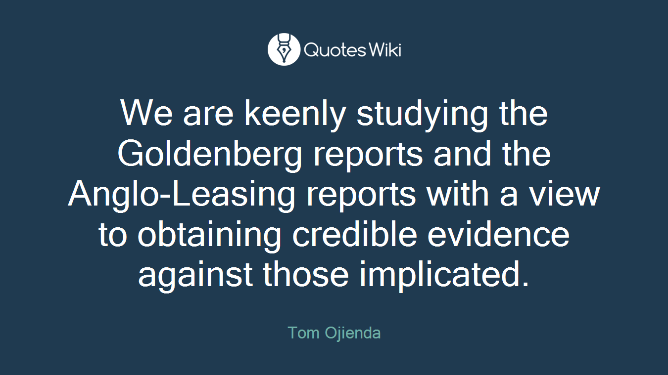 We are keenly studying the Goldenberg reports and the Anglo-Leasing reports with a view to obtaining credible evidence against those implicated.