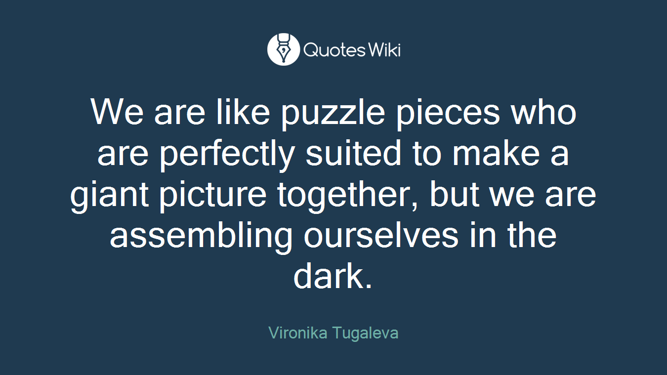 We are like puzzle pieces who are perfectly suited to make a giant picture together, but we are assembling ourselves in the dark.