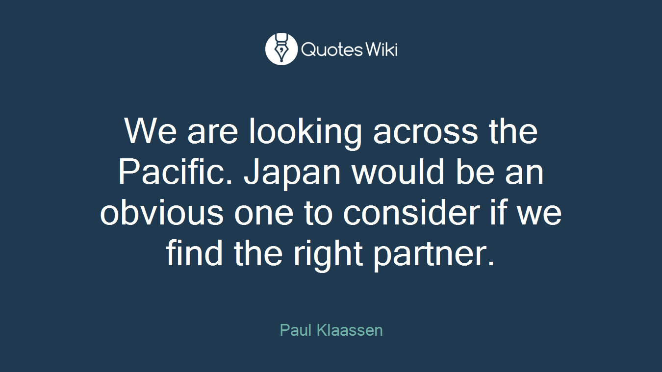 We are looking across the Pacific. Japan would be an obvious one to consider if we find the right partner.