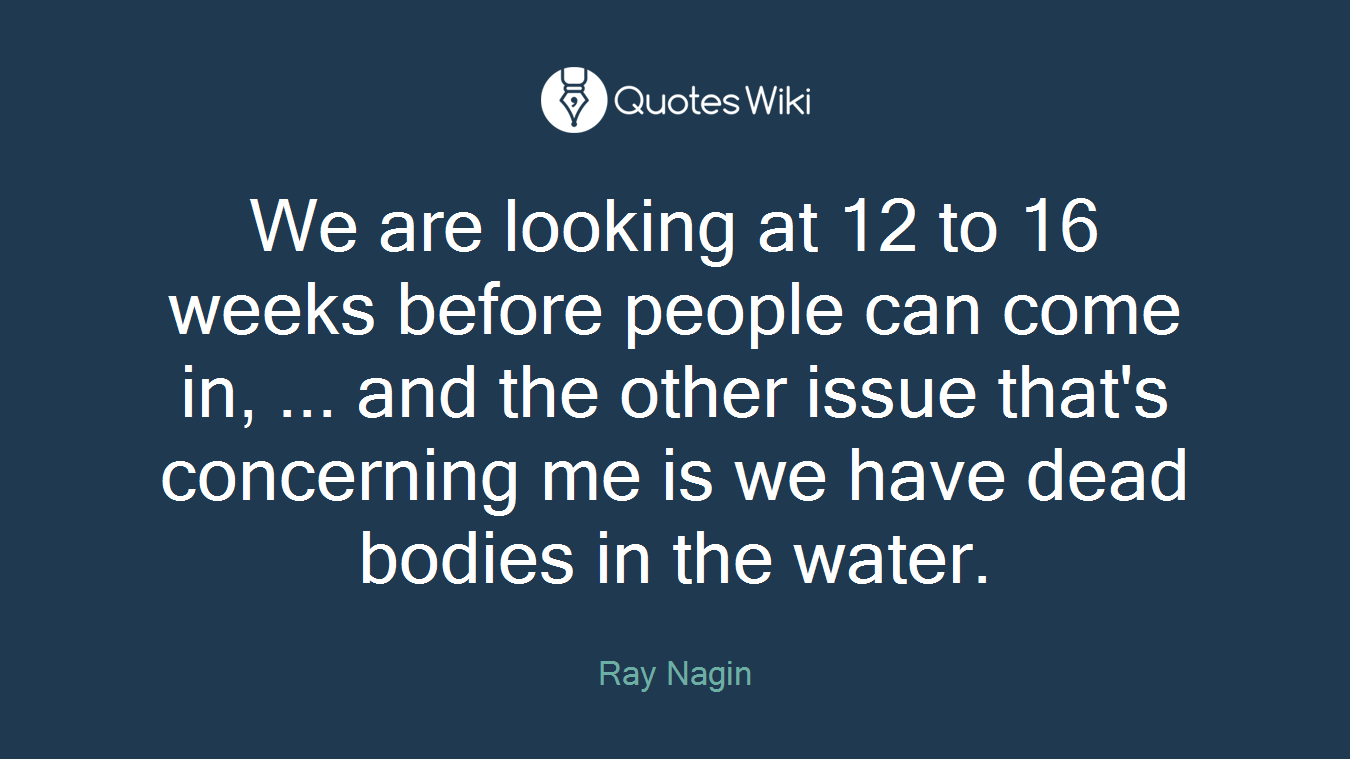 We are looking at 12 to 16 weeks before people can come in, ... and the other issue that's concerning me is we have dead bodies in the water.