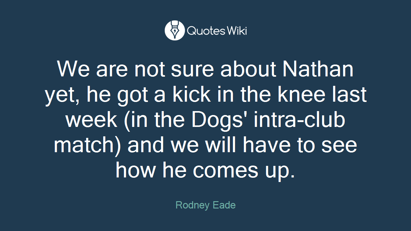 We are not sure about Nathan yet, he got a kick in the knee last week (in the Dogs' intra-club match) and we will have to see how he comes up.