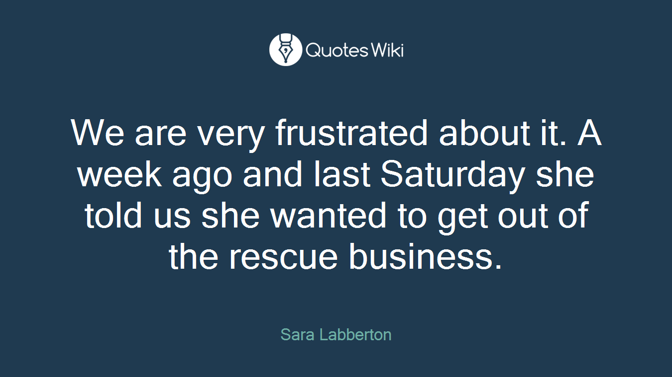 We are very frustrated about it. A week ago and last Saturday she told us she wanted to get out of the rescue business.