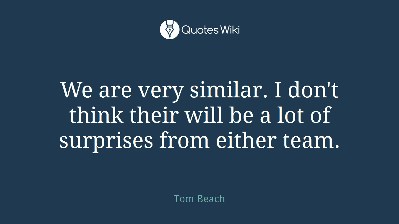 We are very similar. I don't think their will be a lot of surprises from either team.