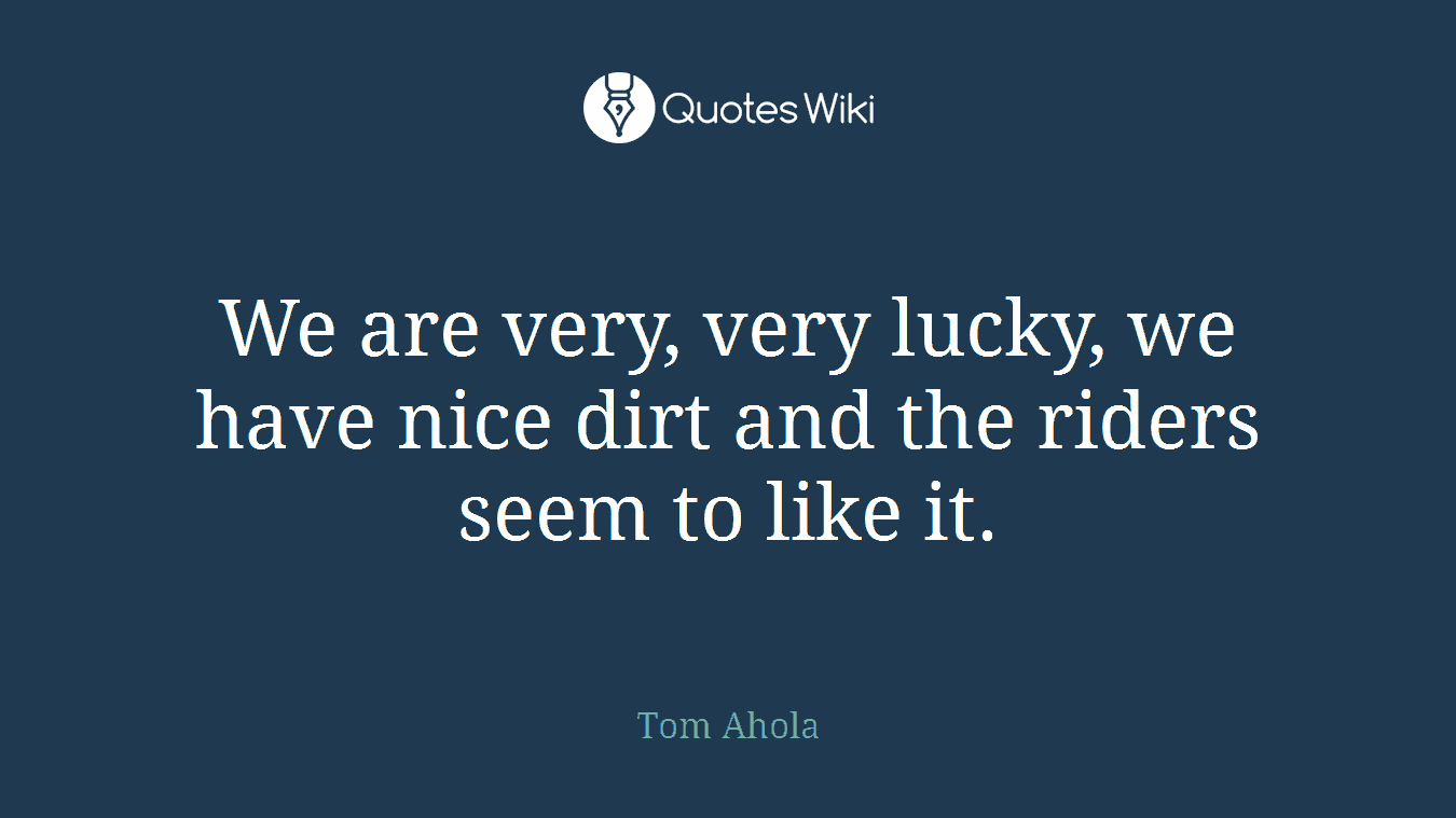 We are very, very lucky, we have nice dirt and the riders seem to like it.