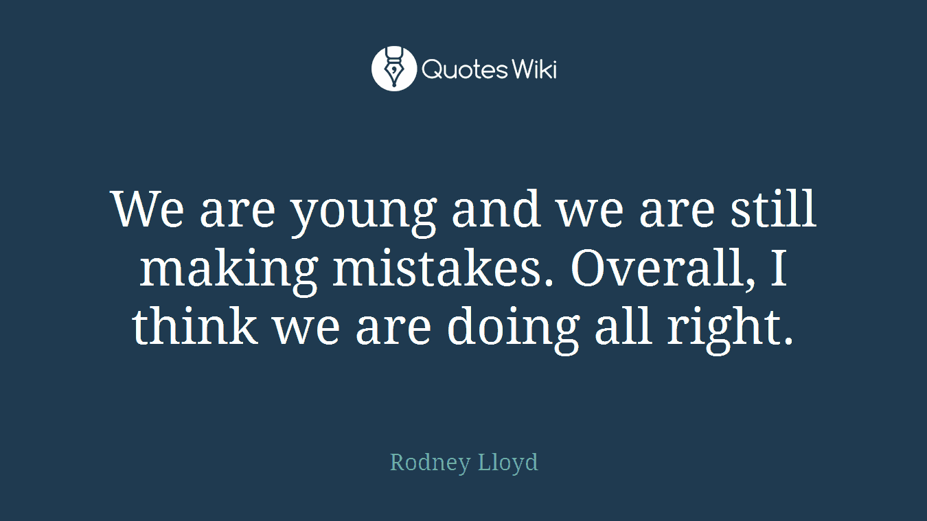 We are young and we are still making mistakes. Overall, I think we are doing all right.