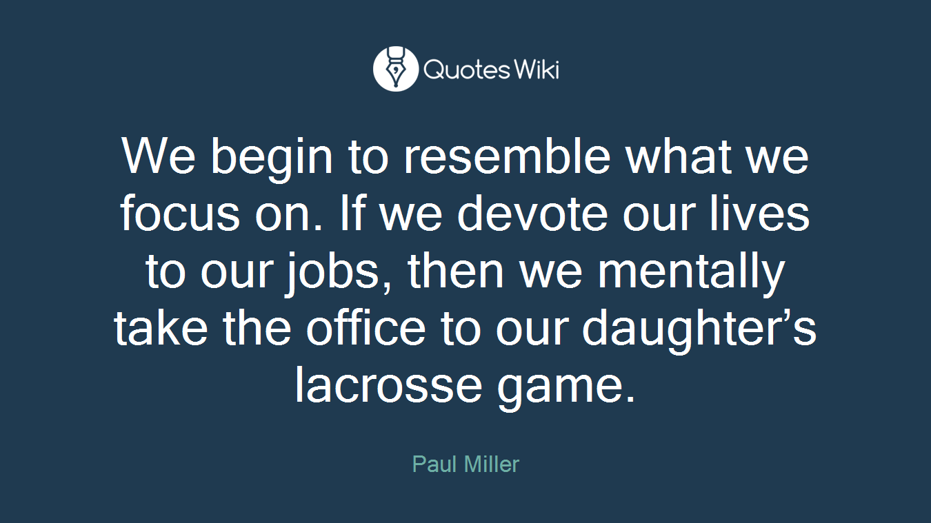We begin to resemble what we focus on. If we devote our lives to our jobs, then we mentally take the office to our daughter’s lacrosse game.