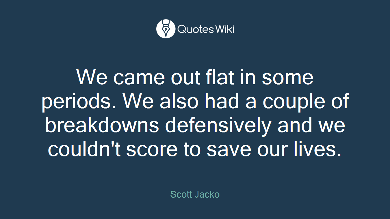We came out flat in some periods. We also had a couple of breakdowns defensively and we couldn't score to save our lives.