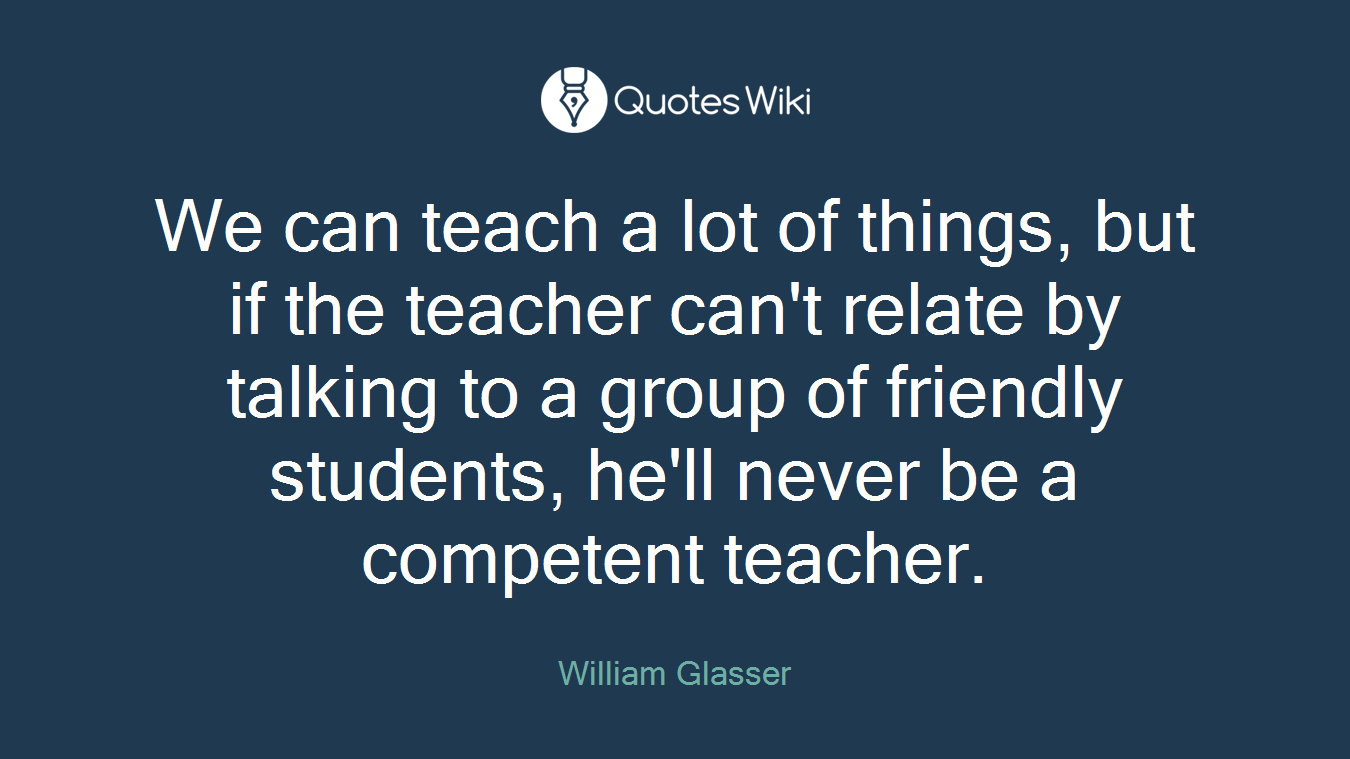 We can teach a lot of things, but if the teacher can't relate by talking to a group of friendly students, he'll never be a competent teacher.