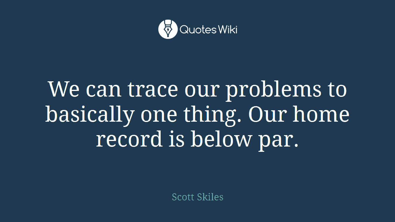 We can trace our problems to basically one thing. Our home record is below par.